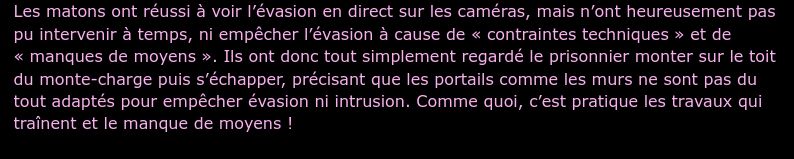 Les matons ont réussi à voir l’évasion en direct sur les caméras, mais n’ont heureusement pas pu intervenir à temps, ni empêcher l’évasion à cause de « contraintes techniques » et de « manques de moyens ». Ils ont donc tout simplement regardé le prisonnier monter sur le toit du monte-charge puis s’échapper, précisant que les portails comme les murs ne sont pas du tout adaptés pour empêcher évasion ni intrusion. Comme quoi, c’est pratique les travaux qui traînent et le manque de moyens !