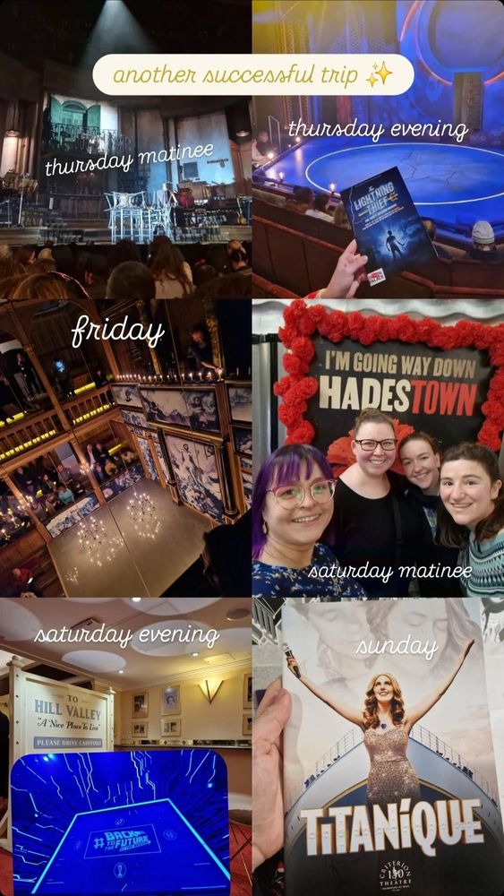 a grid of 6 images, each from a different day and show:
thursday matinee is hadestown stage
thursday evening the lightning thief; my hand is holding the programme in front of the stage
friday is a photo of a candle lit stage in the sam wanamaker playhouse for all's well that ends well
saturday matinee is a selfie of four white women (me and my friends) in front of the hadestown sign
saturday evening is a picture of the bar from back to the future with hill valley sign and an insert with a photo of the stage lit in blue
sunday is the titanique programme 