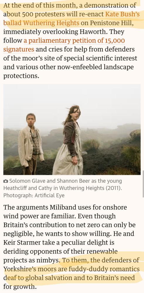 At the end of this month, a demonstration of about 500 protesters will re-enact Kate Bush's ballad Wuthering Heights on Penistone Hill, immediately overlooking Haworth. They follow a parliamentary petition of 15,000 signatures and cries for help from defenders of the moor's site of special scientific interest and various other now-enfeebled landscape protections.

The arguments Miliband uses for onshore wind power are familiar. Even though Britain's contribution to net zero can only be negligible, he wants to show willing. He and Keir Starmer take a peculiar delight is deriding opponents of their renewable projects as nimbys. To them, the defenders of Yorkshire's moors are fuddy-duddy romantics deaf to global salvation and to Britain's need for growth.