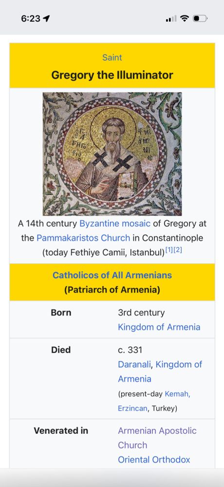 
Saint
Gregory the Illuminator

A 14th century Byzantine mosaic of Gregory at the Pammakaristos Church in Constantinople (today Fethiye Camii, Istanbul) [2]

Catholicos of All Armenians (Patriarch of Armenia)
Born
3rd century
Kingdom of Armenia
Died
c. 331
Daranali, Kingdom of Armenia
(present-day Kemah, Erzincan, Turkey)
Venerated in
Armenian Apostolic
Church
Oriental Orthodox
