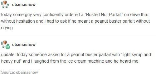 A screencap from Tumblr user “obamasnow”. The first post says “today some guy very confidently ordered a ‘busted nut parfait’ on drive thru without hesitation and I had to ask if he meant a peanut butter parfait without crying” followed by another post by the same user that says “update: today someone asked for a peanut buster parfait with ‘light syrup and heavy nut’ and j laughed from the ice cream machine and he heard me”
