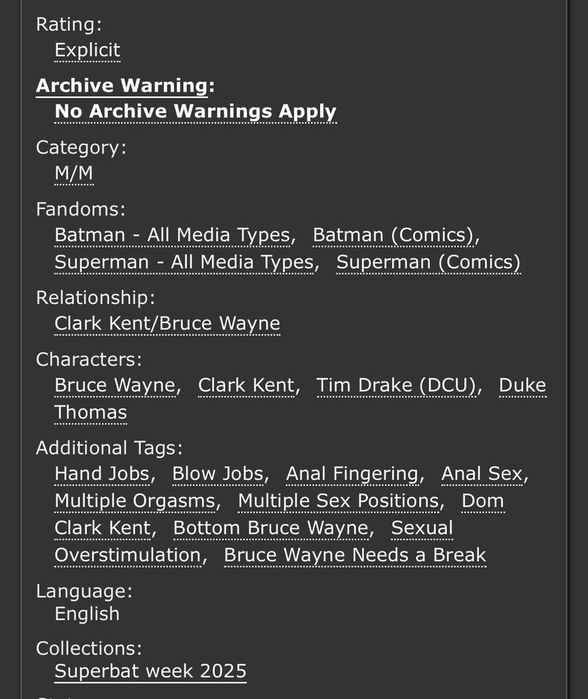 Rating:
Explicit
Archive Warning:
No Archive Warnings Apply
Category:
M/M
Fandoms:
Batman - All Media Types, Batman (Comics), Superman - All Media Types, Superman (Comics)
Relationship:
Clark Kent/Bruce Wayne
Characters:
Bruce Wayne, Clark Kent, Tim Drake (DCU), Duke Thomas
Additional Tags:
Hand Jobs, Blow Jobs, Anal Fingering, Anal Sex, Multiple Orgasms, Multiple Sex Positions, Dom Clark Kent, Bottom Bruce Wayne, Sexual Overstimulation, Bruce Wayne Needs a Break 
Language:
English
Collections:
Superbat week 2025