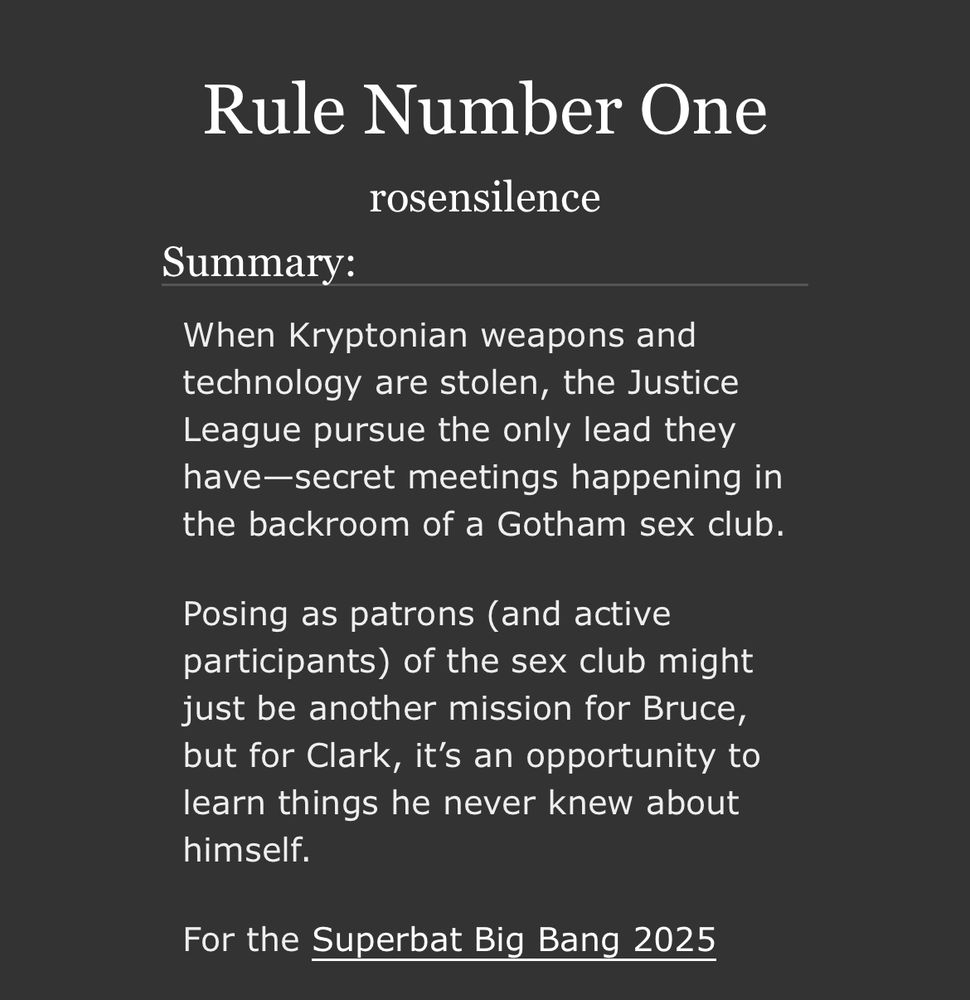 Screenshot from AO3

Rule Number One
rosensilence
Summary:
When Kryptonian weapons and technology are stolen, the Justice League pursue the only lead they have-secret meetings happening in the backroom of a Gotham sex club.
Posing as patrons (and active participants) of the sex club might just be another mission for Bruce, but for Clark, it's an opportunity to learn things he never knew about himself.

For the Superbat Big Bang 2025