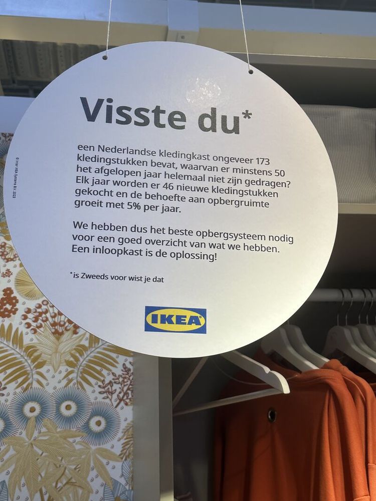 Een bord, hangend in een IKEA, met daarop de volgende tekst:

Wist je dat een Nederlandse kledingkast ongeveer 173 kledingstukken bevat, waarvan er minstens 50 het afgelopen jaar helemaal niet zijn gedragen? Elk jaar worden er 46 nieuwe kledingstukken gekocht en de behoefte aan opbergruimte groeit met 5% per jaar.

We hebben dus het beste opbergsysteem nodig voor een goed overzicht van wat we hebben. Een inloopkast is de oplossing!