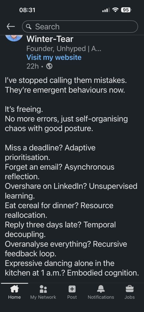 I’ve stopped calling them mistakes.
They’re emergent behaviours now.

It’s freeing.
No more errors, just self-organising chaos with good posture.

Miss a deadline? Adaptive prioritisation.
Forget an email? Asynchronous reflection.
Overshare on LinkedIn? Unsupervised learning.
Eat cereal for dinner? Resource reallocation.
Reply three days late? Temporal decoupling.
Overanalyse everything? Recursive feedback loop.
Expressive dancing alone in the kitchen at 1 a.m.? Embodied cognition.