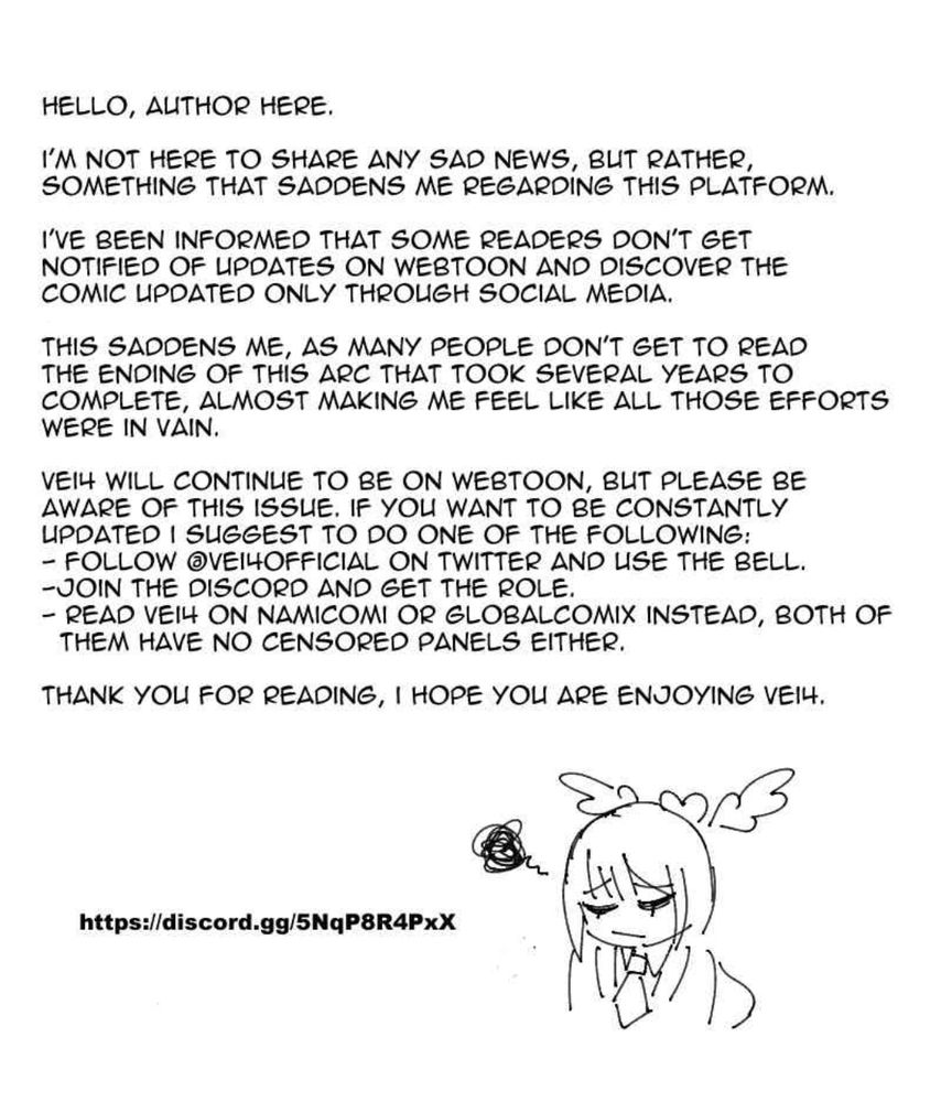 Hello, author here.

I'm not here to share any sad news, but rather, something that saddens me regarding this platform.

I've been informed that some readers don't get notified of updates on webtoon and discover the comic updated only through social media.

This saddens me, as many people don't get to read the ending of this arc that took several years to complete, almost making me feel like all those efforts were in vain.

Vei4 will continue to be on Webtoon, but please be aware of this issue. If you want to be constantly updated I suggest to do one of the following:
-follow @vei4official on twitter and click the bell
-join the discord 
-read Vei4 on Namicomi or Globalcomix.

Thank you for reading, I hope you are enjoying Vei4.