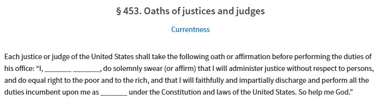 28 U.S.C. § 453. Oaths of justices and judges 

Each justice or judge of the United States shall take the following oath or affirmation before performing the duties of his office: “I, _______ _______, do solemnly swear (or affirm) that I will administer justice without respect to persons, and do equal right to the poor and to the rich, and that I will faithfully and impartially discharge and perform all the duties incumbent upon me as _______ under the Constitution and laws of the United States. So help me God.”