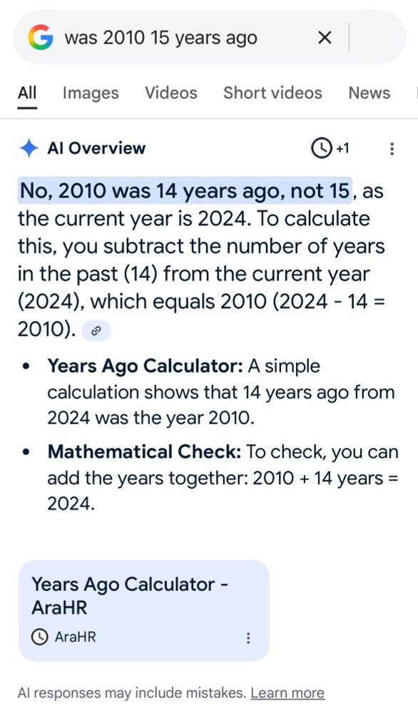 Screenshot of a Google query with an AI response:

was 2010 15 years ago

• Al Overview
0+:
No, 2010 was 14 years ago, not 15, as the current year is 2024. To calculate this, you subtract the number of years in the past (14) from the current year
(2024), which equals 2010(2024 - 14 =
2010). •
• Years Ago Calculator: A simple calculation shows that 14 years ago from 2024 was the year 2010.
• Mathematical Check: To check, you can add the years together: 2010 + 14 years =
2024.
Years Ago Calculator -
AraHR

Al responses may include mistakes. Learn more