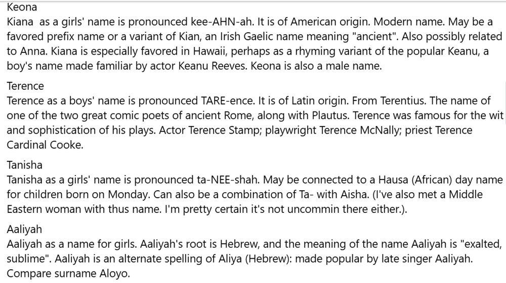 Keona
Kiana  as a girls' name is pronounced kee-AHN-ah. It is of American origin. Modern name. May be a favored prefix name or a variant of Kian, an Irish Gaelic name meaning "ancient". Also possibly related to Anna. Kiana is especially favored in Hawaii, perhaps as a rhyming variant of the popular Keanu, a boy's name made familiar by actor Keanu Reeves. Keona is also a male name.

Terence
Terence as a boys' name is pronounced TARE-ence. It is of Latin origin. From Terentius. The name of one of the two great comic poets of ancient Rome, along with Plautus. Terence was famous for the wit and sophistication of his plays. Actor Terence Stamp; playwright Terence McNally; priest Terence Cardinal Cooke.

Tanisha
Tanisha as a girls' name is pronounced ta-NEE-shah. May be connected to a Hausa (African) day name for children born on Monday. Can also be a combination of Ta- with Aisha. (I've also met a Middle Eastern woman with thus name. I'm pretty certain it's not uncommin there either.).

Aaliyah
Aaliyah as a name for girls. Aaliyah's root is Hebrew, and the meaning of the name Aaliyah is "exalted, sublime". Aaliyah is an alternate spelling of Aliya (Hebrew): made popular by late singer Aaliyah. Compare surname Aloyo.