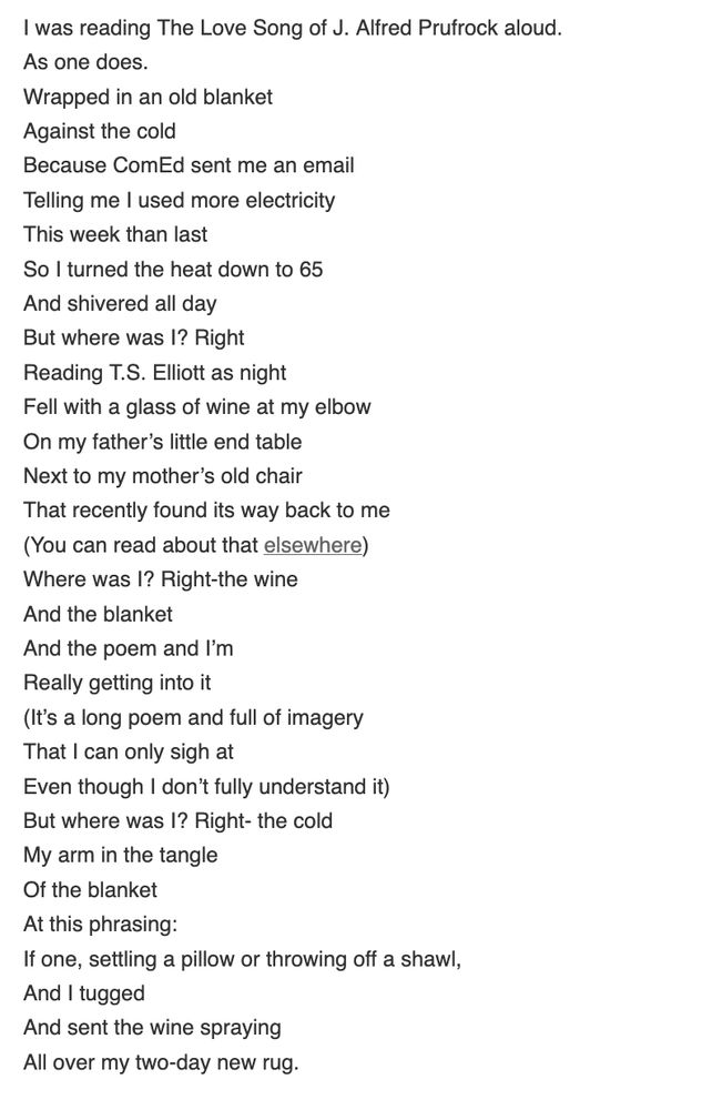 

I was reading The Love Song of J. Alfred Prufrock aloud.
As one does.
Wrapped in an old blanket
Against the cold
Because ComEd sent me an email
Telling me I used more electricity
This week than last
So I turned the heat down to 65
And shivered all day
But where was I? Right
Reading T.S. Elliott as night
Fell with a glass of wine at my elbow
On my father’s little end table
Next to my mother’s old chair
That recently found its way back to me
(You can read about that elsewhere)
Where was I? Right-the wine
And the blanket
And the poem and I’m
Really getting into it
(It’s a long poem and full of imagery
That I can only sigh at
Even though I don’t fully understand it)
But where was I? Right- the cold
My arm in the tangle
Of the blanket
At this phrasing:
If one, settling a pillow or throwing off a shawl,
And I tugged
And sent the wine spraying
All over my two-day new rug.