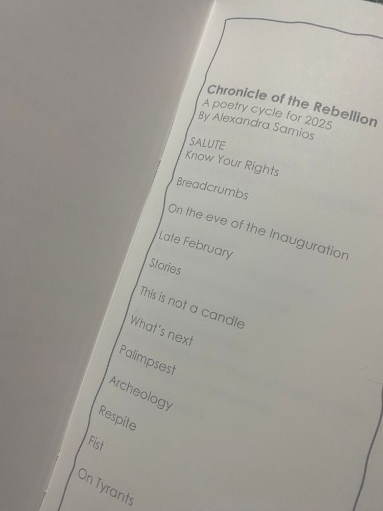 A page showing the table of contents:

Table of contents:
Chronicle of the Rebellion
A poetry cycle for 2025
By Alexandra Samios

SALUTE
Know Your Rights

Breadcrumbs
On the eve of the Inauguration
Late February
Stories
This is not a candle
What’s next
Palimpsest
Archeology
Respite
Fist
On Tyrants
