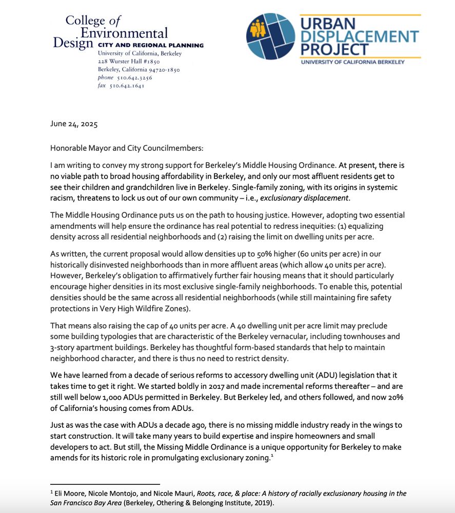 Honorable Mayor and City Councilmembers:
I am writing to convey my strong support for Berkeley's Middle Housing Ordinance. At present, there is no viable path to broad housing affordability in Berkeley, and only our most affluent residents get to see their children and grandchildren live in Berkeley. Single-family zoning, with its origins in systemic racism, threatens to lock us out of our own community - i.e., exclusionary displacement.
The Middle Housing Ordinance puts us on the path to housing justice. However, adopting two essential amendments will help ensure the ordinance has real potential to redress inequities: (1) equalizing density across all residential neighborhoods and (2) raising the limit on dwelling units per acre.
As written, the current proposal would allow densities up to 50% higher (6o units per acre) in our historically disinvested neighborhoods than in more affluent areas (which allow 40 units per acre).
However, Berkeley's obligation to affirmatively further fair housing means that it should particularly encourage higher densities in its most exclusive single-family neighborhoods. To enable this, potential densities should be the same across all residential neighborhoods (while still maintaining fire safety protections in Very High Wildfire Zones).
That means also raising the cap of 40 units per acre. A 40 dwelling unit per acre limit may preclude some building typologies that are characteristic of the Berkeley vernacular, including townhouses and
3-story apartment buildings. Berkeley has thoughtful form-based standards that help to maintain neighborhood character, and there is thus no need to restrict density.
We have learned from a decade of serious reforms to accessory dwelling unit (ADU) legislation that it takes time to get it right. We started boldly in 2017 and made incremental reforms thereafter - and are still well below 1,000 ADUs permitted in Berkeley. But Berkeley led, and others followed, and now 20% of California's housing comes …