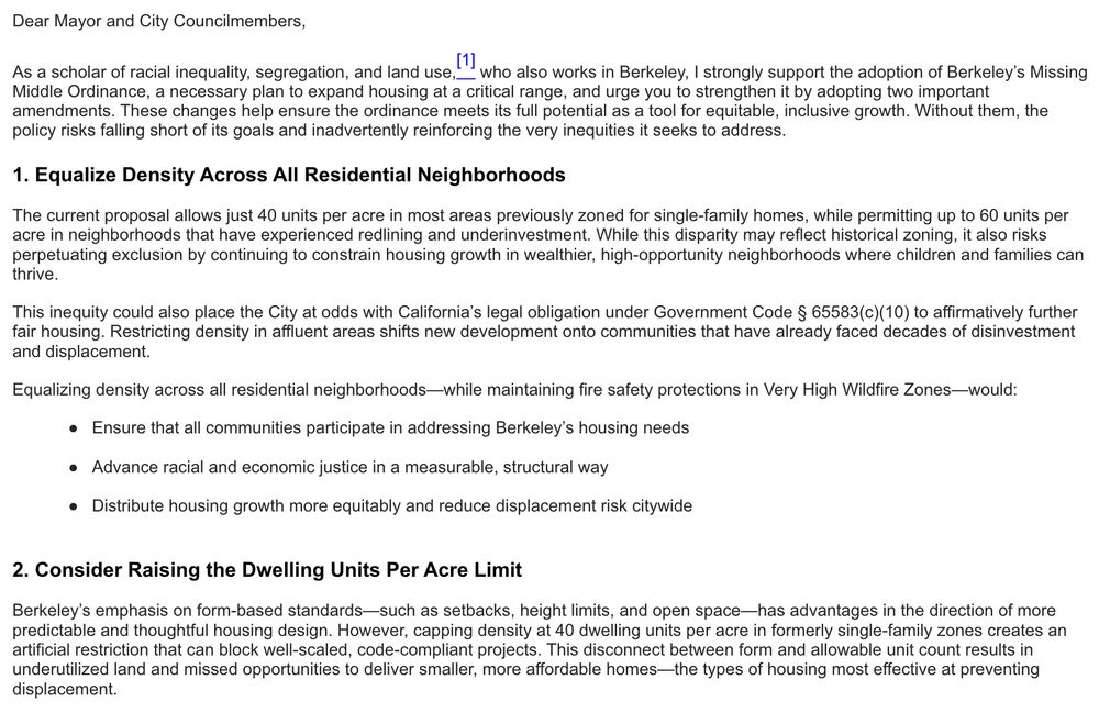 Dear Mayor and City Councilmembers,
As a scholar of racial inequality, segregation, and land use,
(1 who also works in Berkeley, I strongly support the adoption of Berkeley's Missing
Middle Ordinance, a necessary plan to expand housing at a critical range, and urge you to strengthen it by adopting two important amendments. These changes help ensure the ordinance meets its full potential as a tool for equitable, inclusive growth. Without them, the policy risks falling short of its goals and inadvertently reinforcing the very inequities it seeks to address.
1. Equalize Density Across All Residential Neighborhoods
The current proposal allows just 40 units per acre in most areas previously zoned for single-family homes, while permitting up to 60 units per acre in neighborhoods that have experienced redlining and underinvestment. While this disparity may reflect historical zoning, it also risks perpetuating exclusion by continuing to constrain housing growth in wealthier, high-opportunity neighborhoods where children and families can thrive.
This inequity could also place the City at odds with California's legal obligation under Government Code § 65583(c)(10) to affirmatively further fair housing. Restricting density in affluent areas shifts new development onto communities that have already faced decades of disinvestment and displacement.
Equalizing density across all residential neighborhoods-while maintaining fire safety protections in Very High Wildfire Zones-would:
• Ensure that all communities participate in addressing Berkeley's housing needs
• Advance racial and economic justice in a measurable, structural way
• Distribute housing growth more equitably and reduce displacement risk citywide
2. Consider Raising the Dwelling Units Per Acre Limit
Berkeley's emphasis on form-based standards-such as setbacks, height limits, and open space-has advantages in the direction of more predictable and thoughtful housing design. However, capping density at 40 dwelling units per…