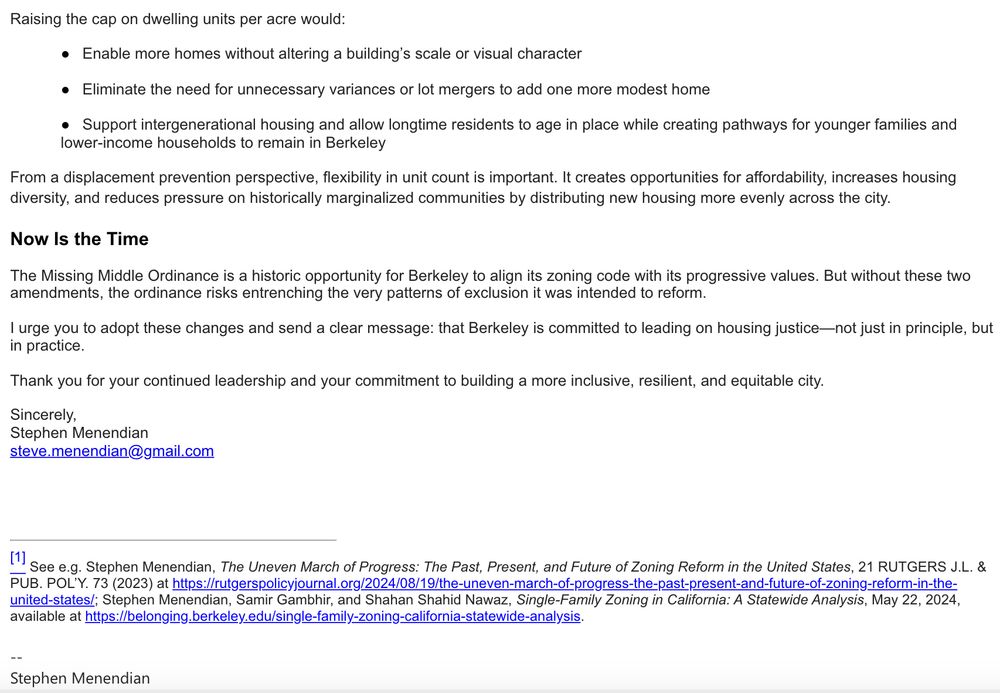 Dear Mayor and City Councilmembers,
As a scholar of racial inequality, segregation, and land use,
(1 who also works in Berkeley, I strongly support the adoption of Berkeley's Missing
Middle Ordinance, a necessary plan to expand housing at a critical range, and urge you to strengthen it by adopting two important amendments. These changes help ensure the ordinance meets its full potential as a tool for equitable, inclusive growth. Without them, the policy risks falling short of its goals and inadvertently reinforcing the very inequities it seeks to address.
1. Equalize Density Across All Residential Neighborhoods
The current proposal allows just 40 units per acre in most areas previously zoned for single-family homes, while permitting up to 60 units per acre in neighborhoods that have experienced redlining and underinvestment. While this disparity may reflect historical zoning, it also risks perpetuating exclusion by continuing to constrain housing growth in wealthier, high-opportunity neighborhoods where children and families can thrive.
This inequity could also place the City at odds with California's legal obligation under Government Code § 65583(c)(10) to affirmatively further fair housing. Restricting density in affluent areas shifts new development onto communities that have already faced decades of disinvestment and displacement.
Equalizing density across all residential neighborhoods-while maintaining fire safety protections in Very High Wildfire Zones-would:
• Ensure that all communities participate in addressing Berkeley's housing needs
• Advance racial and economic justice in a measurable, structural way
• Distribute housing growth more equitably and reduce displacement risk citywide
2. Consider Raising the Dwelling Units Per Acre Limit
Berkeley's emphasis on form-based standards-such as setbacks, height limits, and open space-has advantages in the direction of more predictable and thoughtful housing design. However, capping density at 40 dwelling units per…