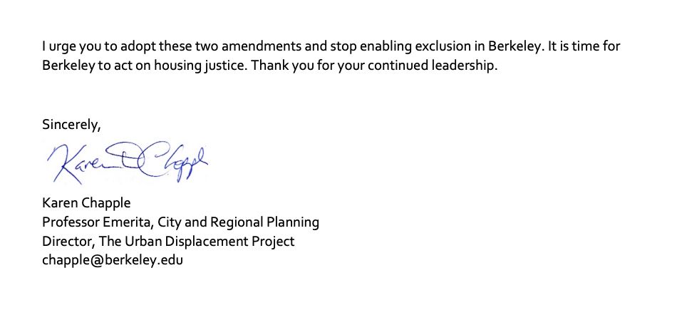 I urge you to adopt these two amendments and stop enabling exclusion in Berkeley. It is time for Berkeley to act on housing justice. Thank you for your continued leadership. 
Sincerely,
Karen Chapple
Professor Emerita, City and Regional Planning
Director, The Urban Displacement Project