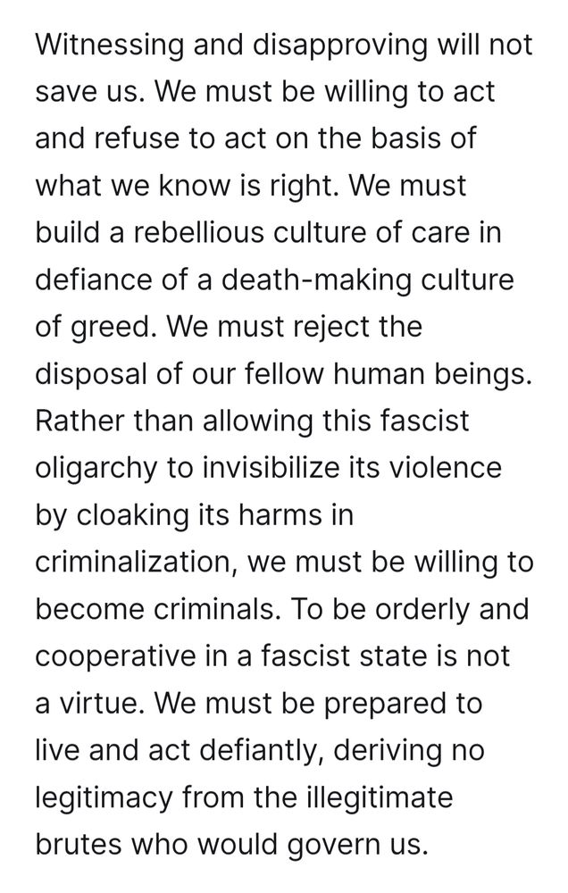 Witnessing and disapproving will not save us. We must be willing to act and refuse to act on the basis of what we know is right. We must build a rebellious culture of care in defiance of a death-making culture of greed. We must reject the disposal of our fellow human beings. Rather than allowing this fascist oligarchy to invisibilize its violence by cloaking its harms in criminalization, we must be willing to become criminals. To be orderly and cooperative in a fascist state is not a virtue. We must be prepared to live and act defiantly, deriving no legitimacy from the illegitimate brutes who would govern us. 