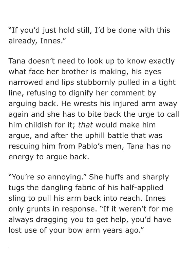 "If you'd just hold still, I'd be done with this already, Innes."

Tana doesn't need to look up to know exactly what face her brother is making, his eyes narrowed and lips stubbornly pulled in a tight line, refusing to dignify her comment by arguing back. He wrests his injured arm away again and she has to bite back the urge to call him childish for it; that would make him
argue, and after the uphill battle that was rescuing him from Pablo's men, Tana has no energy to argue back.

"You're so annoying." She huffs and sharply tugs the dangling fabric of his half-applied sling to pull his arm back into reach. Innes only grunts in response. “If it weren't for me always dragging you to get help, you'd have lost use of your bow arm years ago."