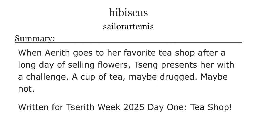 hibiscus
sailorartemis

Summary:
When Aerith goes to her favorite tea shop after a long day of selling flowers, Tseng presents her with a challenge. A cup of tea, maybe drugged. Maybe not.

Written for Tserith Week 2025 Day One: Tea Shop!