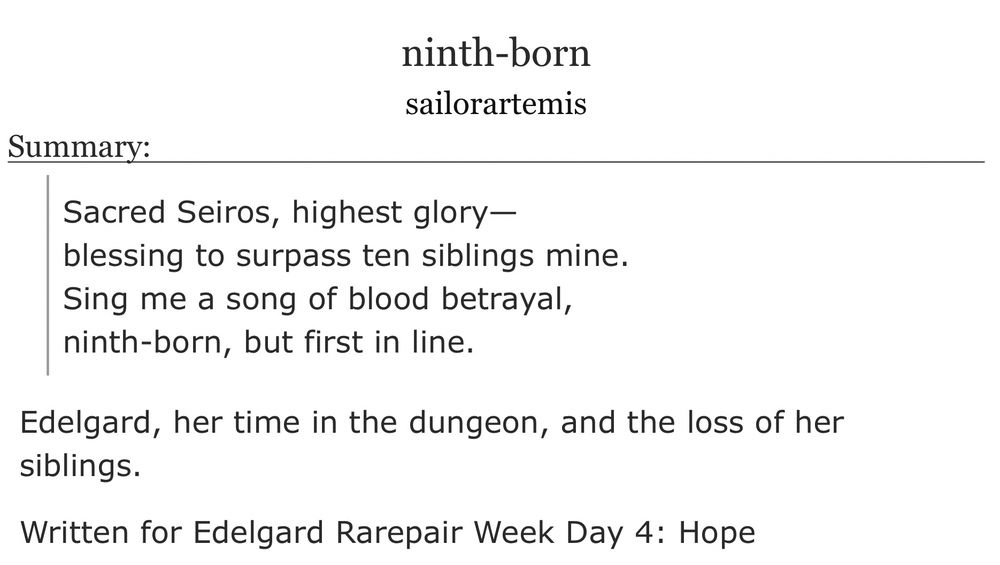 ninth-born
sailorartemis

Summary:
Sacred Seiros, highest glory—
blessing to surpass ten siblings mine.
Sing me a song of blood betrayal,
ninth-born, but first in line.

Edelgard, her time in the dungeon, and the loss of her siblings.

Written for Edelgard Rarepair Week Day 4: Hope