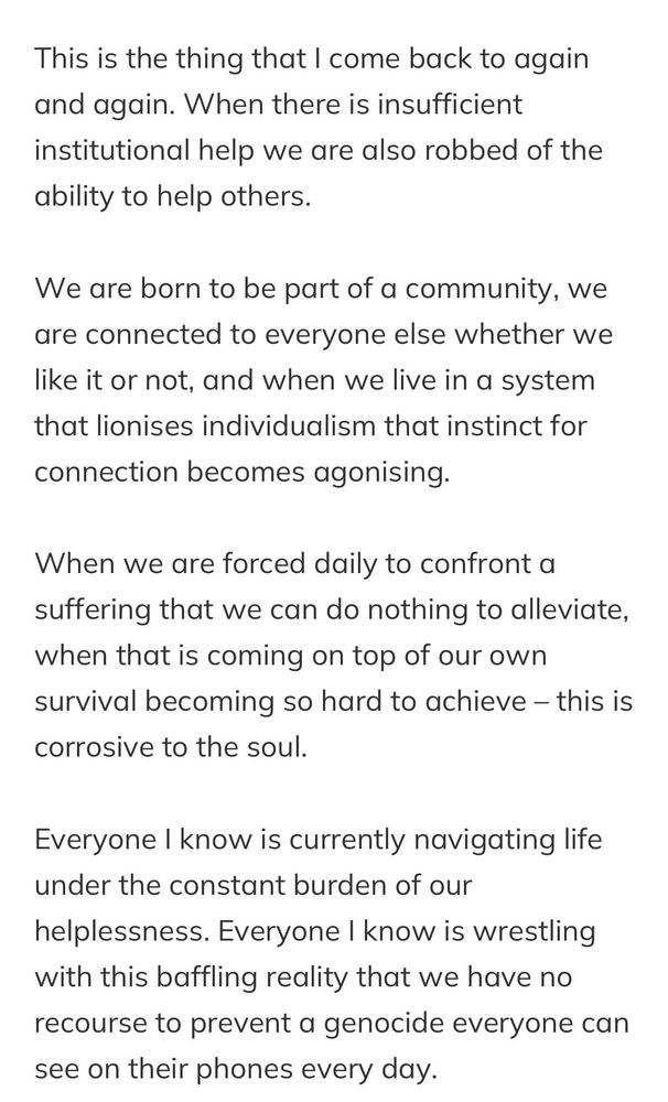 This is the thing that I come back to again and again. When there is insufficient institutional help we are also robbed of the ability to help others.

We are born to be part of a community, we are connected to everyone else whether we like it or not, and when we live in a system that lionises individualism that instinct for connection becomes agonising.

When we are forced daily to confront a suffering that we can do nothing to alleviate, when that is coming on top of our own survival becoming so hard to achieve – this is corrosive to the soul.

Everyone I know is currently navigating life under the constant burden of our helplessness. Everyone I know is wrestling with this baffling reality that we have no recourse to prevent a genocide everyone can see on their phones every day.