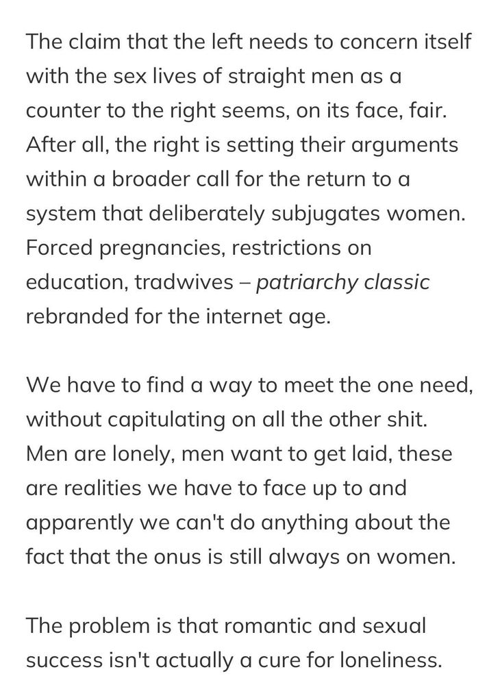 The claim that the left needs to concern itself with the sex lives of straight men as a counter to the right seems, on its face, fair. After all, the right is setting their arguments within a broader call for the return to a system that deliberately subjugates women. Forced pregnancies, restrictions on education, tradwives – patriarchy classic rebranded for the internet age.

We have to find a way to meet the one need, without capitulating on all the other shit. Men are lonely, men want to get laid, these are realities we have to face up to and apparently we can't do anything about the fact that the onus is still always on women.

The problem is that romantic and sexual success isn't actually a cure for loneliness.