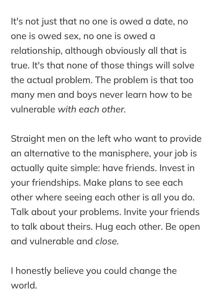 It's not just that no one is owed a date, no one is owed sex, no one is owed a relationship, although obviously all that is true. It's that none of those things will solve the actual problem. The problem is that too many men and boys never learn how to be vulnerable with each other.

Straight men on the left who want to provide an alternative to the manisphere, your job is actually quite simple: have friends. Invest in your friendships. Make plans to see each other where seeing each other is all you do. Talk about your problems. Invite your friends to talk about theirs. Hug each other. Be open and vulnerable and close.

I honestly believe you could change the world.