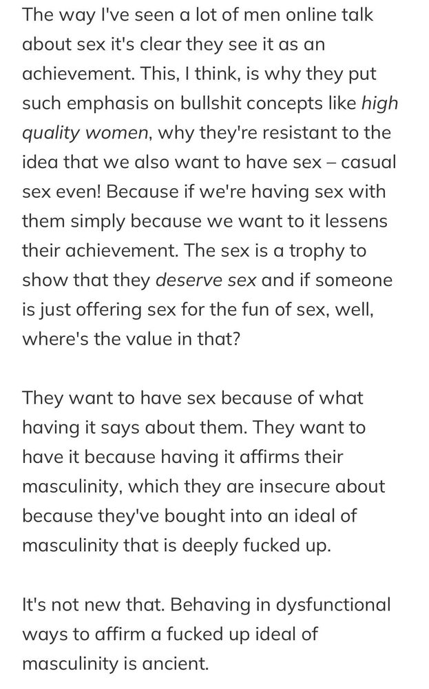 The way I've seen a lot of men online talk about sex it's clear they see it as an achievement. This, I think, is why they put such emphasis on bullshit concepts like high quality women, why they're resistant to the idea that we also want to have sex – casual sex even! Because if we're having sex with them simply because we want to it lessens their achievement. The sex is a trophy to show that they deserve sex and if someone is just offering sex for the fun of sex, well, where's the value in that?

They want to have sex because of what having it says about them. They want to have it because having it affirms their masculinity, which they are insecure about because they've bought into an ideal of masculinity that is deeply fucked up.

It's not new that. Behaving in dysfunctional ways to affirm a fucked up ideal of masculinity is ancient.