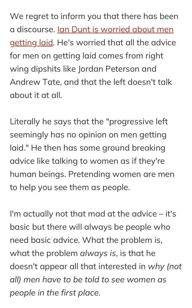 We regret to inform you that there has been a discourse. Ian Dunt is worried about men getting laid. He's worried that all the advice for men on getting laid comes from right wing dipshits like Jordan Peterson and Andrew Tate, and that the left doesn't talk about it at all.

Literally he says that the "progressive left seemingly has no opinion on men getting laid." He then has some ground breaking advice like talking to women as if they're human beings. Pretending women are men to help you see them as people.

I'm actually not that mad at the advice – it's basic but there will always be people who need basic advice. What the problem is, what the problem always is, is that he doesn't appear all that interested in why (not all) men have to be told to see women as people in the first place.