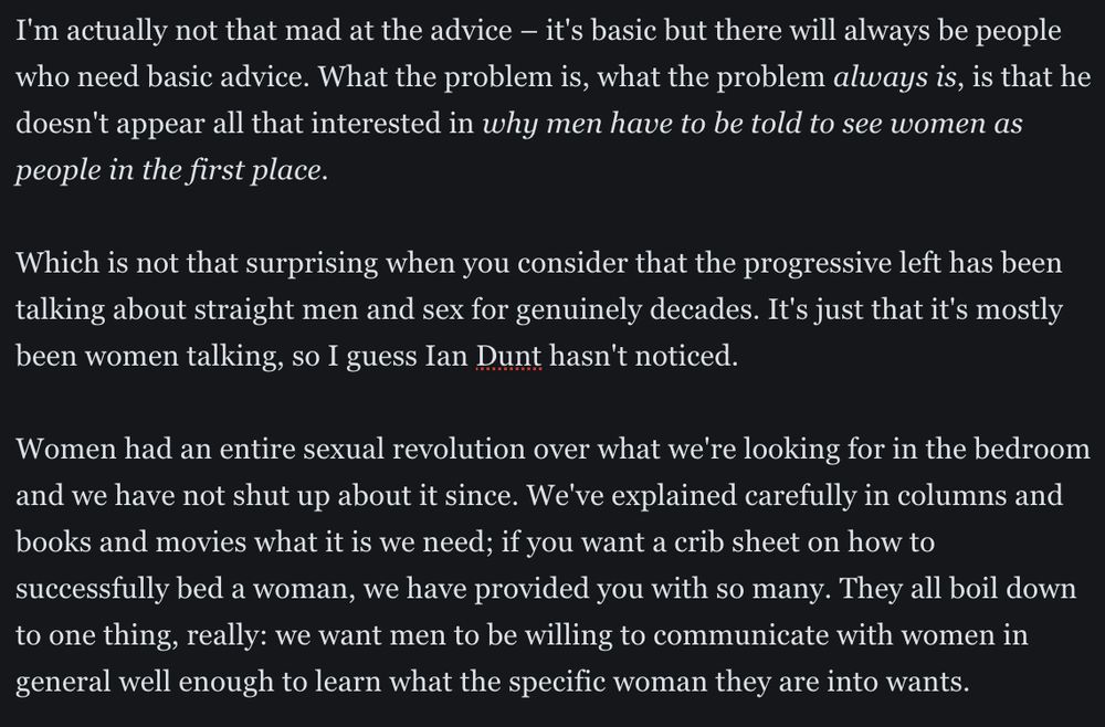I'm actually not that mad at the advice – it's basic but there will always be people who need basic advice. What the problem is, what the problem always is, is that he doesn't appear all that interested in why men have to be told to see women as people in the first place.
Which is not that surprising when you consider that the progressive left has been talking about straight men and sex for genuinely decades. It's just that it's mostly been women talking, so I guess Ian Dunt hasn't noticed. 
Women had an entire sexual revolution over what we're looking for in the bedroom and we have not shut up about it since. We've explained carefully in columns and books and movies what it is we need; if you want a crib sheet on how to successfully bed a woman, we have provided you with so many. They all boil down to one thing, really: we want men to be willing to communicate with women in general well enough to learn what the specific woman they are into wants.