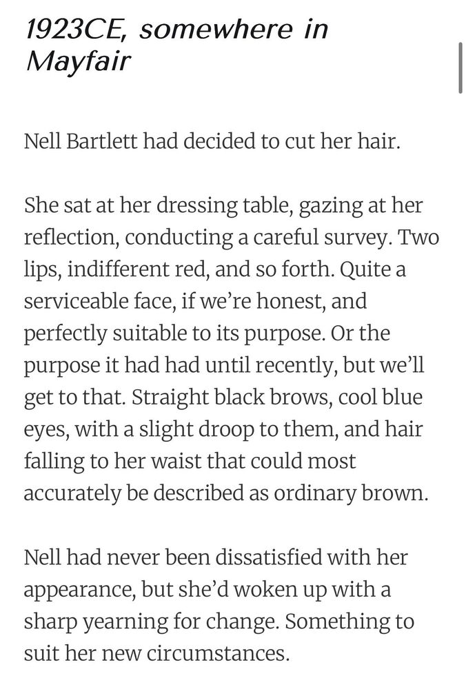 1923CE, somewhere in Mayfair

Nell Bartlett had decided to cut her hair.

She sat at her dressing table, gazing at her reflection, conducting a careful survey. Two lips, indifferent red, and so forth. Quite a serviceable face, if we’re honest, and perfectly suitable to its purpose. Or the purpose it had had until recently, but we’ll get to that. Straight black brows, cool blue eyes, with a slight droop to them, and hair falling to her waist that could most accurately be described as ordinary brown.

Nell had never been dissatisfied with her appearance, but she’d woken up with a sharp yearning for change. Something to suit her new circumstances.
