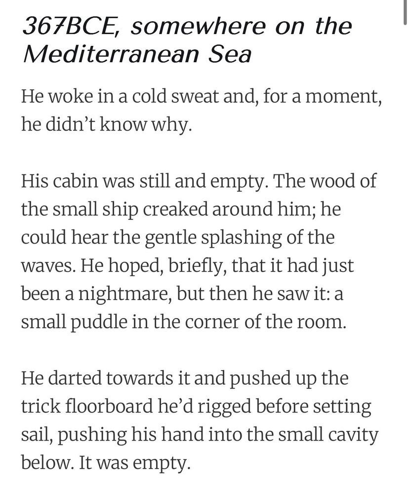 367BCE, somewhere on the Mediterranean Sea

He woke in a cold sweat and, for a moment, he didn’t know why.

His cabin was still and empty. The wood of the small ship creaked around him; he could hear the gentle splashing of the waves. He hoped, briefly, that it had just been a nightmare, but then he saw it: a small puddle in the corner of the room.

He darted towards it and pushed up the trick floorboard he’d rigged before setting sail, pushing his hand into the small cavity below. It was empty.