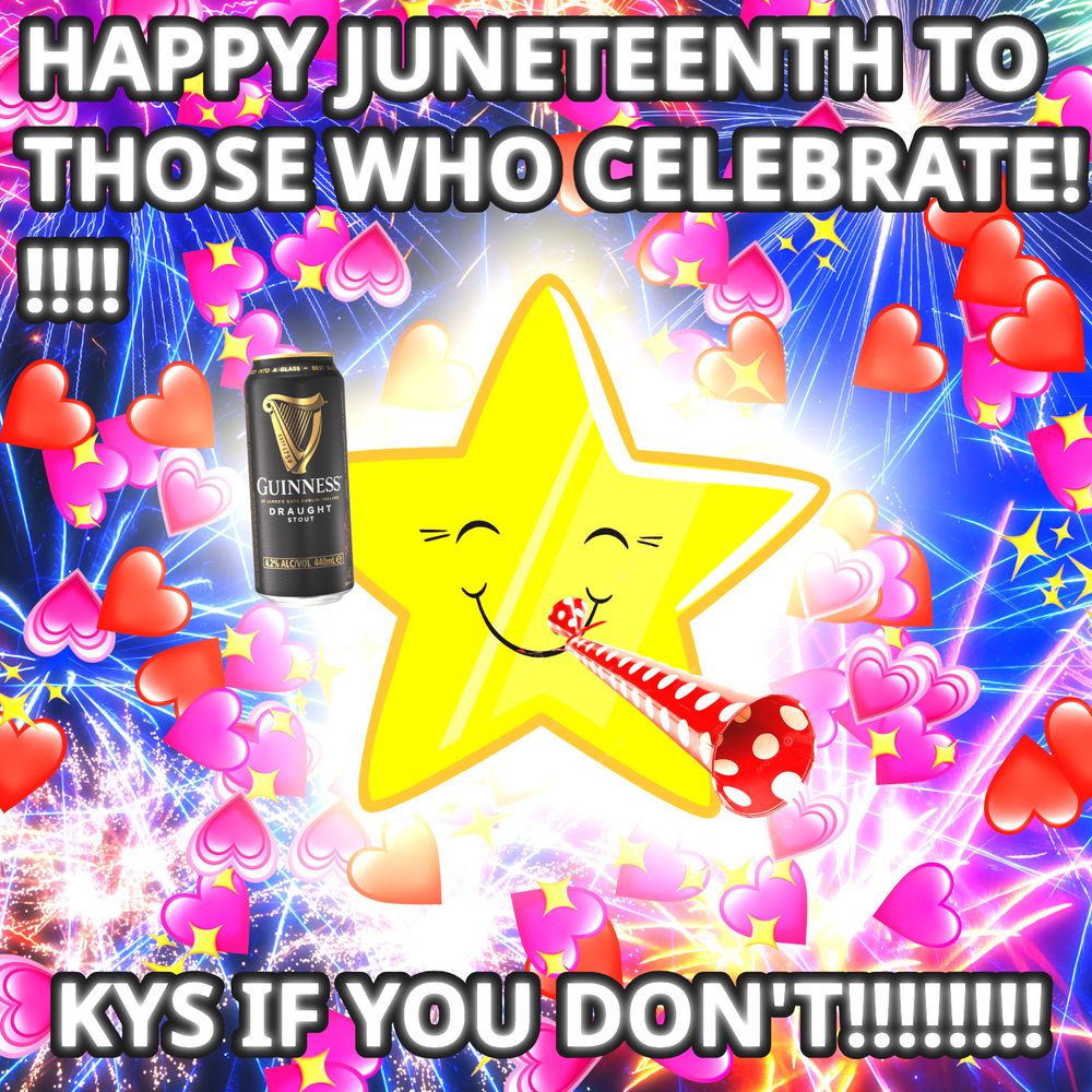 An image of a personified yellow star with a smiley face. The star holds a can of Guinness beer, which is edited over the star's "right hand" (viewer's left) vertex. The star also blows a party horn, which is poorly edited over its mouth. The background is a chaotic mess of various IOS heart and sparkle emojis imposed over a picture of fireworks. The colors of the image are extremely garish and over-saturated. White glowing text with a thick black border reads "HAPPY JUNETEENTH TO THOSE WHO CELEBRATE!!!!!" across the top of the image. More text at the bottom of the image reads "KYS IF YOU DON'T!!!!!!!!"