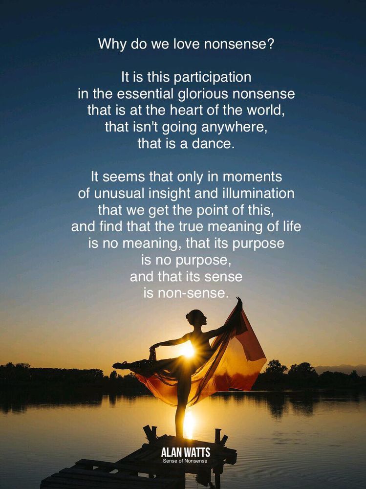 Why do we love nonsense?
It is this participation
in the essential glorious nonsense
that is at the heart of the world,
that isn't going anywhere,
that is a dance.
It seems that only in moments
of unusual insight and illumination
that we get the point of this,
and find that the true meaning of life
is no meaning, that its purpose
is no purpose, and that its sense
is nonsense.

ALAN WATTS 

(Image: dancer in front of rising sun)