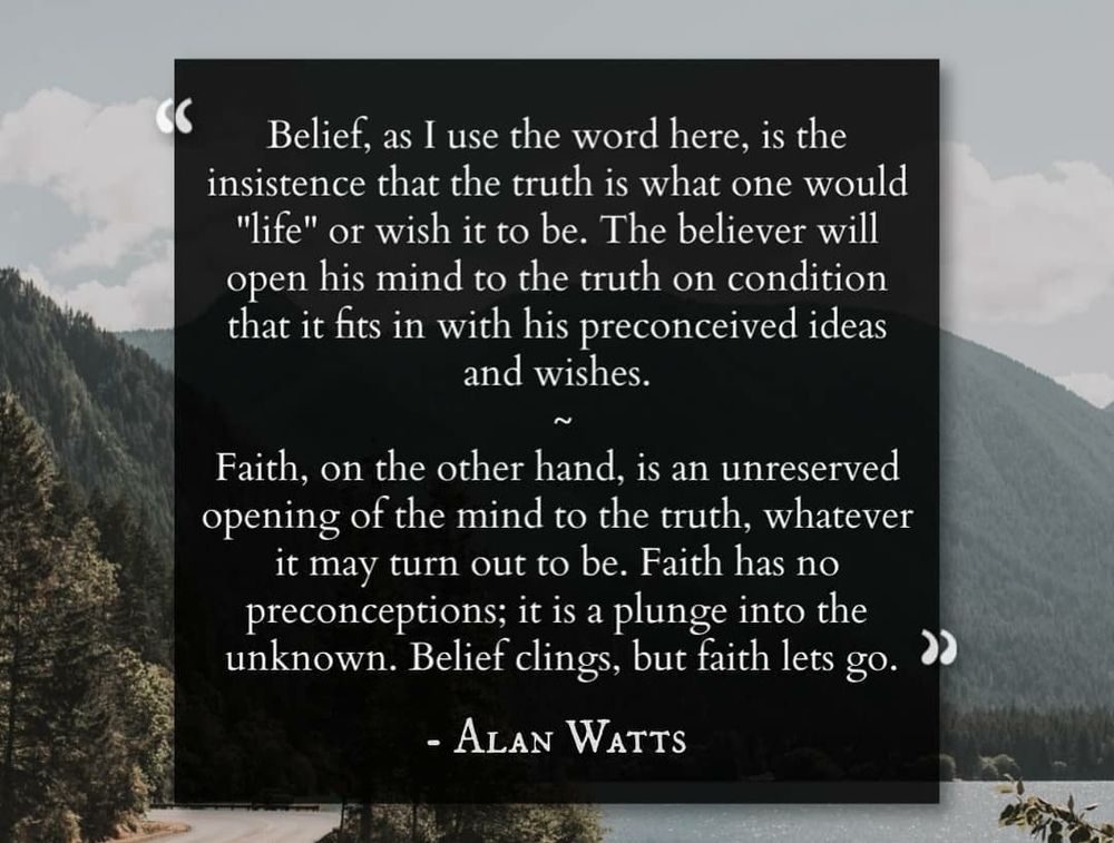 Belief, as I use the word here, is the insistence that the truth is what one would "life" or wish it to be. The believer will b open his mind to the truth on condition e that it fits in with his preconceived ideas and wishes.  Faith, on the other hand, is an unreserved opening of the mind to the truth, whatever  it may turn out to be. Faith has no preconceptions; it is a plunge into the unknown. Belief clings, but faith lets go. Alan Watts