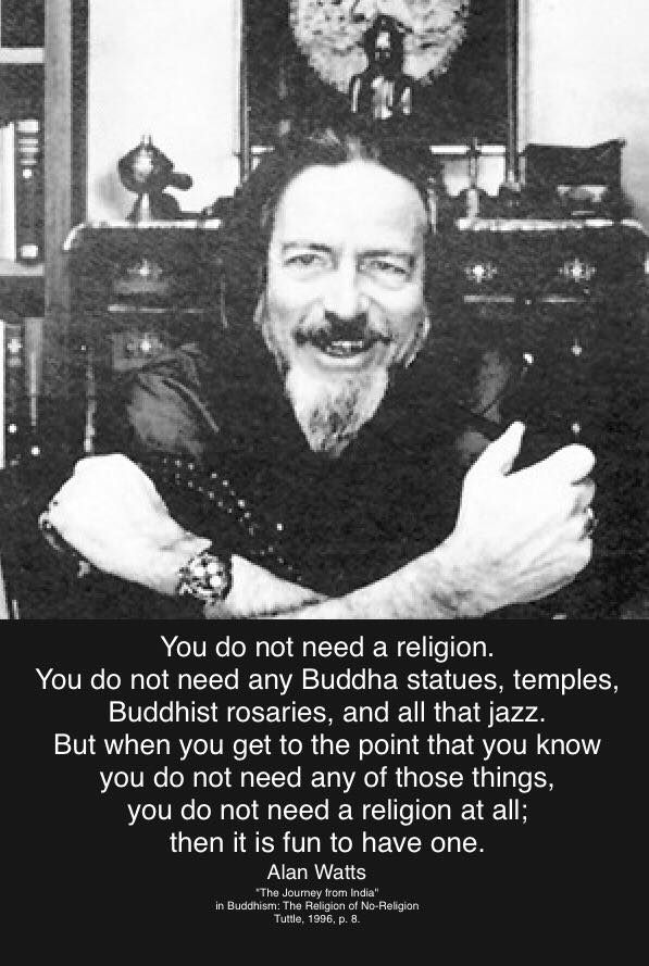 You do not need a religion. You do not need any Buddha statues, temples, Buddhist rosaries, and all that jazz. But when you get to the point that you know you do not need any of those things, you do not need a religion at all; then it is fun to have one. Alan Watts (Image: b/w photo pf AW) 