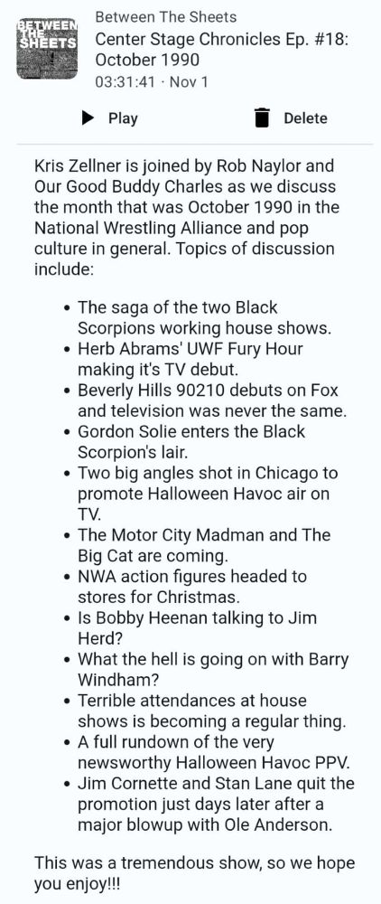 Center Stage Chronicles Ep. #18: October 1990

Kris Zellner is joined by Rob Naylor and our Good Buddy Charles as we discuss the month that was October 1990 in the National Wrestling Alliance and pop culture in general. Topics of discussion include:

The saga of the two Black Scorpions working house shows.

Herb Abrams' UWF Fury Hour making it's TV debut.

Beverly Hills 90210 debuts on Fox and television was never the same.

Gordon Solie enters the Black Scorpion's lair.

Two big angles shot in Chicago to promote Halloween Havoc air on TV.

The Motor City Madman and The Big Cat are coming.

NWA action figures headed to stores for Christmas.

Is Bobby Heenan talking to Jim Herd?

What the hell is going on with Barry Windham?

Terrible attendances at house shows is becoming a regular thing.

A full rundown of the very newsworthy Halloween Havoc PPV.

Jim Cornette and Stan Lane quit the promotion just days later after a major blowup with Ole Anderson.

This was a tremendous show, so we hope you enjoy!!!