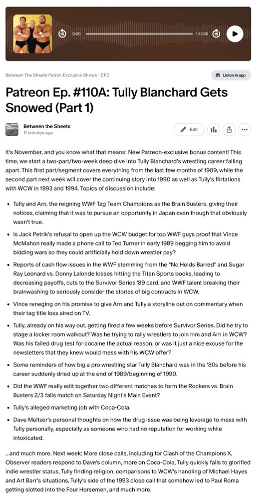 This first part/segment covers everything from the last few months of 1989, while the second part next week will cover the continuing story into 1990 as well as Tully's flirtations with WCW in 1993 and 1994. Topics of discussion include:

Tully and Arn, the reigning WWF Tag Team Champions as the Brain Busters, giving their notices, claiming that it was to pursue an opportunity in Japan even though that obviously wasn't true.

Is Jack Petrik's refusal to open up the WCW budget for top WWF guys proof that Vince McMahon really made a phone call to Ted Turner in early 1989 begging him to avoid bidding wars so they could artificially hold down wrestler pay?

Reports of cash flow issues in the WWF stemming from the "No Holds Barred" and Sugar Ray Leonard vs. Donny Lalonde losses hitting the Titan Sports books, leading to decreasing payoffs, cuts to the Survivor Series '89 card, and WWF talent breaking their brainwashing to seriously consider the stories of big contracts in WCW.

Vince reneging on his promise to give Arn and Tully a storyline out on commentary when their tag title loss aired on TV.

Tully, already on his way out, getting fired a few weeks before Survivor Series. Did he try to stage a locker room walkout? Was he trying to rally wrestlers to join him and Arn in WCW? Was his failed drug test for cocaine the actual reason, or was it just a nice excuse for the newsletters that they knew would mess with his WCW offer?

Some reminders of how big a pro wrestling star Tully Blanchard was in the '80s before his career suddenly dried up at the end of 1989/beginning of 1990.

Did the WWF really edit together two different matches to form the Rockers vs. Brain Busters 2/3 falls match on Saturday Night's Main Event?

Tully's alleged marketing job with Coca-Cola.

Dave Meltzer's personal thoughts on how the drug issue was being leverage to mess with Tully personally, especially as someone who had no reputation for working while intoxicated.