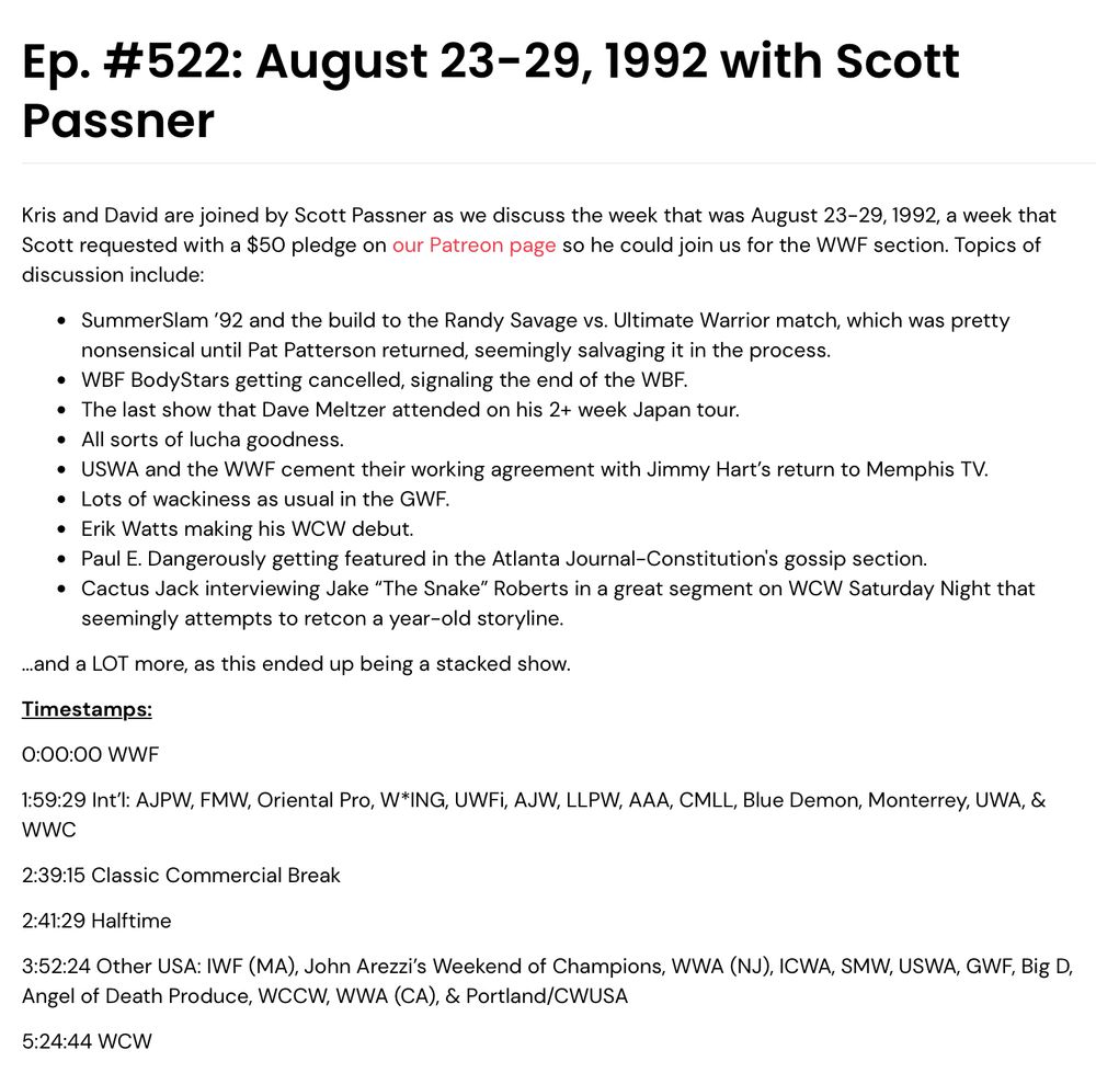 Ep. #522: August 23-29, 1992 with Scott Passner

Kris and David are joined by Scott Passner as we discuss the week that was August 23-29, 1992, a week that Scott requested with a $50 pledge on our Patreon page so he could join us for the WWF section. Topics of discussion include:

SummerSlam ’92 and the build to the Randy Savage vs. Ultimate Warrior match, which was pretty nonsensical until Pat Patterson returned, seemingly salvaging it in the process.

WBF BodyStars getting cancelled, signaling the end of the WBF.

The last show that Dave Meltzer attended on his 2+ week Japan tour.

All sorts of lucha goodness.

USWA and the WWF cement their working agreement with Jimmy Hart’s return to Memphis TV.

Lots of wackiness as usual in the GWF.

Erik Watts making his WCW debut.

Paul E. Dangerously getting featured in the Atlanta Journal-Constitution's gossip section.

Cactus Jack interviewing Jake “The Snake” Roberts in a great segment on WCW Saturday Night that seemingly attempts to retcon a year-old storyline.

…and a LOT more, as this ended up being a stacked show.

Timestamps:
0:00:00 WWF
1:59:29 Int’l: AJPW, FMW, Oriental Pro, W*ING, UWFi, AJW, LLPW, AAA, CMLL, Blue Demon, Monterrey, UWA, & WWC
2:39:15 Classic Commercial Break
2:41:29 Halftime
3:52:24 Other USA: IWF (MA), John Arezzi’s Weekend of Champions, WWA (NJ), ICWA, SMW, USWA, GWF, Big D, Angel of Death Produce, WCCW, WWA (CA), & Portland/CWUSA
5:24:44 WCW