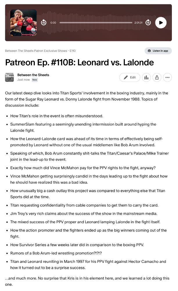 Patreon Ep. #110B: Leonard vs. Lalonde

Our latest deep dive looks into Titan Sports’ involvement in the boxing industry, mainly in the form of the Sugar Ray Leonard vs. Donny Lalonde fight from November 1988. Topics of discussion include:

How Titan’s role in the event is often misunderstood.

SummerSlam featuring a seemingly unending intermission built around hyping the Lalonde fight.

How the Leonard-Lalonde card was ahead of its time in terms of effectively being self-promoted by Leonard without one of the usual middlemen like Bob Arum involved. 

Speaking of which, Bob Arum constantly shit-talks the Titan/Caesar’s Palace/Mike Trainer joint in the lead-up to the event.

Exactly how much did Vince McMahon pay for the PPV rights to the fight, anyway?

Vince McMahon getting surprisingly candid in the days leading up to the fight about how he should have realized this was a bad idea.

How unusually big a cash outlay this project was compared to everything else that Titan Sports did at the time.

Titan requesting confidentiality from cable companies to get them to carry the card.

Jim Troy’s very rich claims about the success of the show in the mainstream media.

The mixed success of the PPV proper and Leonard lamping Lalonde in the fight itself.

How the action promoter and the fighters ended up as the big winners coming out of the fight.

How Survivor Series a few weeks later did in comparison to the boxing PPV.

Rumors of a Bob Arum-led wrestling promotion?!?!?

Titan and Leonard reuniting in March 1997 for his PPV fight against Hector Camacho and how it turned out to be a surprise success.

…and much more. No surprise that Kris is in his element here, and we learned a lot doing this one.