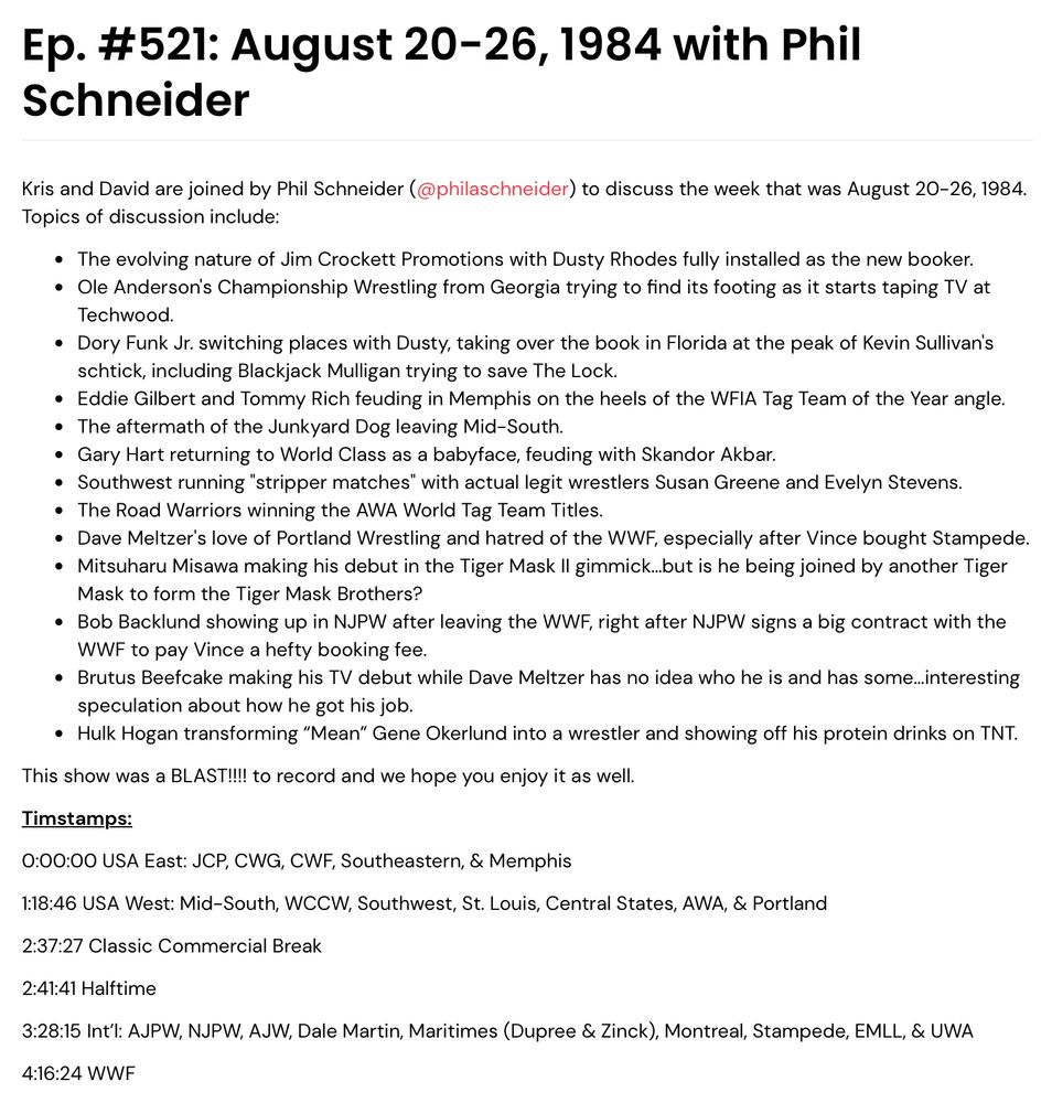 Ep. #521: August 20-26, 1984 with Phil Schneider

Kris and David are joined by Phil Schneider (@philaschneider) to discuss the week that was August 20-26, 1984. Topics of discussion include:

The evolving nature of Jim Crockett Promotions with Dusty Rhodes fully installed as the new booker.

Ole Anderson's Championship Wrestling from Georgia trying to find its footing as it starts taping TV at Techwood.

Dory Funk Jr. switching places with Dusty, taking over the book in Florida at the peak of Kevin Sullivan's schtick, including Blackjack Mulligan trying to save The Lock.

Eddie Gilbert and Tommy Rich feuding in Memphis on the heels of the WFIA Tag Team of the Year angle.

The aftermath of the Junkyard Dog leaving Mid-South.

Gary Hart returning to World Class as a babyface, feuding with Skandor Akbar.

Southwest running "stripper matches" with actual legit wrestlers Susan Greene and Evelyn Stevens.

The Road Warriors winning the AWA World Tag Team Titles.

Dave Meltzer's love of Portland Wrestling and hatred of the WWF, especially after Vince bought Stampede.

Mitsuharu Misawa making his debut in the Tiger Mask II gimmick…but is he being joined by another Tiger Mask to form the Tiger Mask Brothers?

Bob Backlund showing up in NJPW after leaving the WWF, right after NJPW signs a big contract with the WWF to pay Vince a hefty booking fee.

Brutus Beefcake making his TV debut while Dave Meltzer has no idea who he is and has some…interesting speculation about how he got his job.

Hulk Hogan transforming “Mean” Gene Okerlund into a wrestler and showing off his protein drinks on TNT.

This show was a BLAST!!!! to record and we hope you enjoy it as well.

Timstamps:
0:00:00 USA East: JCP, CWG, CWF, Southeastern, & Memphis
1:18:46 USA West: Mid-South, WCCW, Southwest, St. Louis, Central States, AWA, & Portland
2:37:27 Classic Commercial Break
2:41:41 Halftime
3:28:15 Int’l: AJPW, NJPW, AJW, Dale Martin, Maritimes (Dupree & Zinck), Montreal, Stampede, EMLL, & UWA
4:16:24 WWF