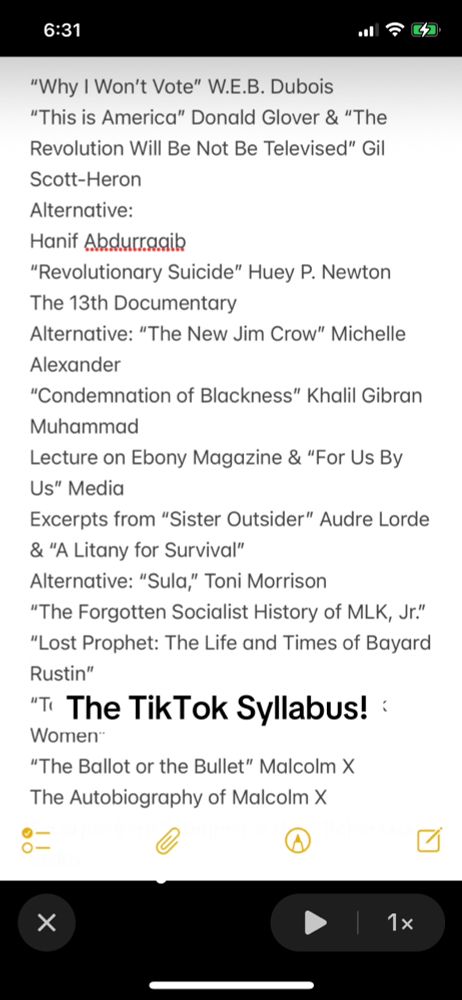 6:31
"Why I Won't Vote" W.E.B. Dubois
"This is America" Donald Glover & "The Revolution Will Be Not Be Televised" Gil
Scott-Heron
Alternative:
Hanif Abdurragib
"Revolutionary Suicide" Huey P. Newton
The 13th Documentary
Alternative: "The New Jim Crow" Michelle
Alexander
"Condemnation of Blackness" Khalil Gibran
Muhammad
Lecture on Ebony Magazine & "For Us By Us" Media
Excerpts from "Sister Outsider" Audre Lorde & "A Litany for Survival"
Alternative: "Sula," Toni Morrison
"The Forgotten Socialist History of MLK, Jr."
"Lost Prophet: The Life and Times of Bayard
Rustin"
"" The TikTok Syllabus! :
Women*
"The Ballot or the Bullet" Malcolm X
The Autobiography of Malcolm x
