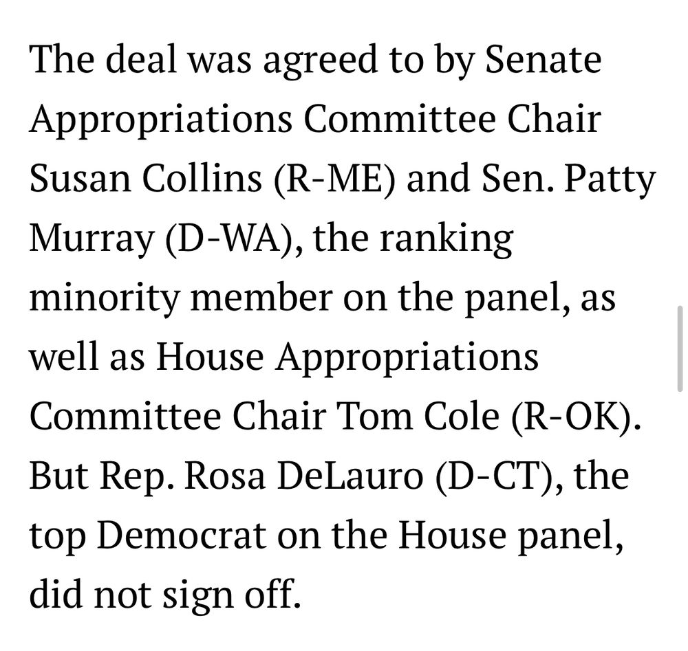 "The deal was agreed to by Senate Appropriations Committee Chair Susan Collins (R-ME) and Sen. Patty Murray (D-WA), the ranking minority member on the panel, as well as House Appropriations Committee Chair Tom Cole (R-OK). But Rep. Rosa DeLauro (D-CT), the top Democrat on the House panel, did not sign off."