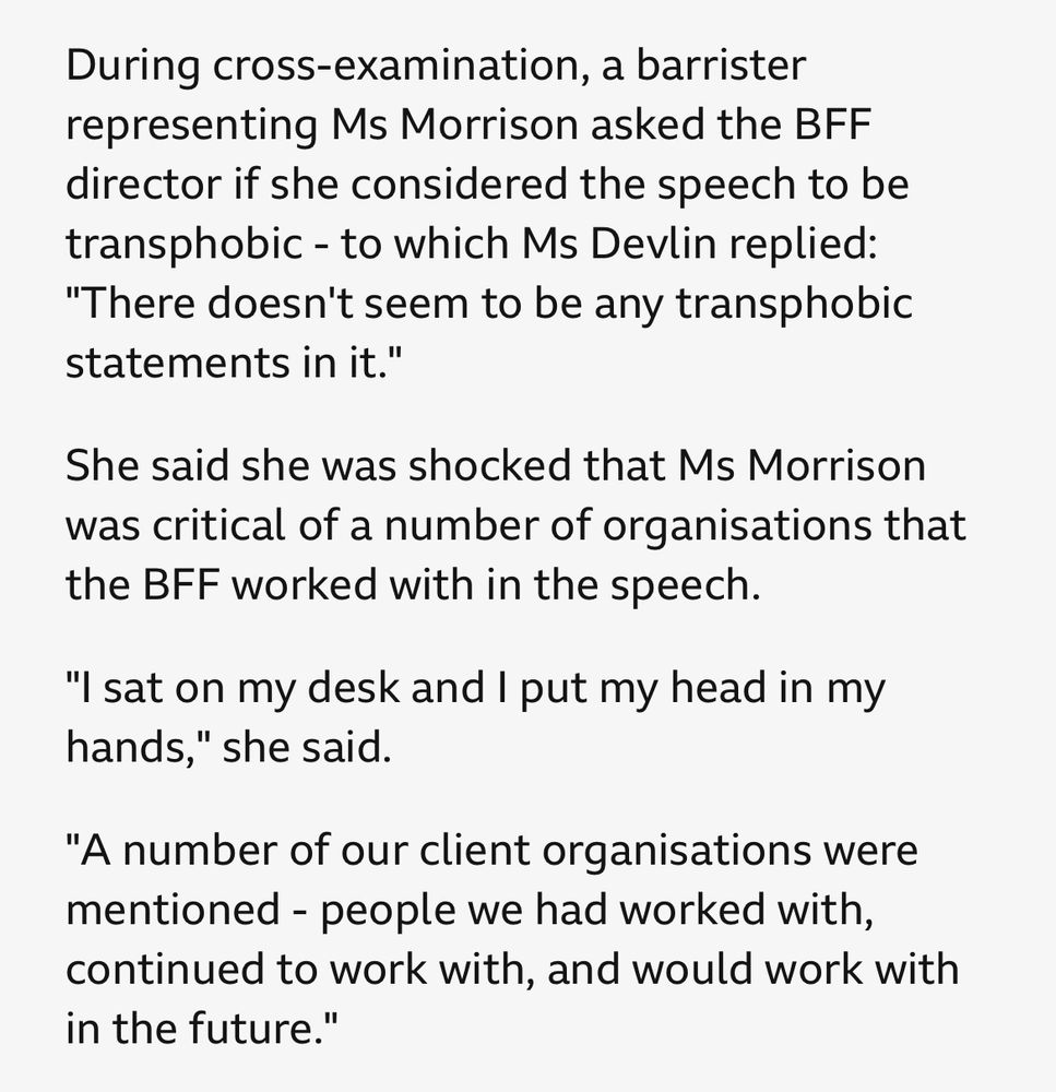 During cross-examination, a barrister representing Ms Morrison asked the BFF director if she considered the speech to be transphobic - to which Ms Devlin replied: "There doesn't seem to be any transphobic statements in it."

She said she was shocked that Ms Morrison was critical of a number of organisations that the BFF worked with in the speech.
"I sat on my desk and I put my head in my hands," she said.

"A number of our client organisations were mentioned - people we had worked with, continued to work with, and would work with in the future."