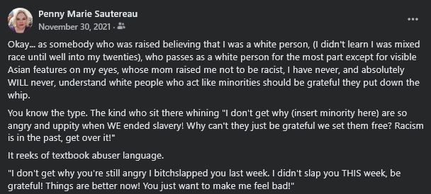 Screenshot of a Facebook post from my memories feed. Text reads;

Okay... as somebody who was raised believing that I was a white person, (I didn't learn I was mixed race until well into my twenties), who passes as a white person for the most part except for visible Asian features on my eyes, whose mom raised me not to be racist, I have never, and absolutely WILL never, understand white people who act like minorities should be grateful they put down the whip.

You know the type. The kind who sit there whining "I don't get why (insert minority here) are so angry and uppity when WE ended slavery! Why can't they just be grateful we set them free? Racism is in the past, get over it!"

It reeks of textbook abuser language.

"Like an abuser saying "I don't get why you're still angry I bitchslapped you last week. I didn't slap you THIS week, be grateful! Things are better now! You just want to make me feel bad!"