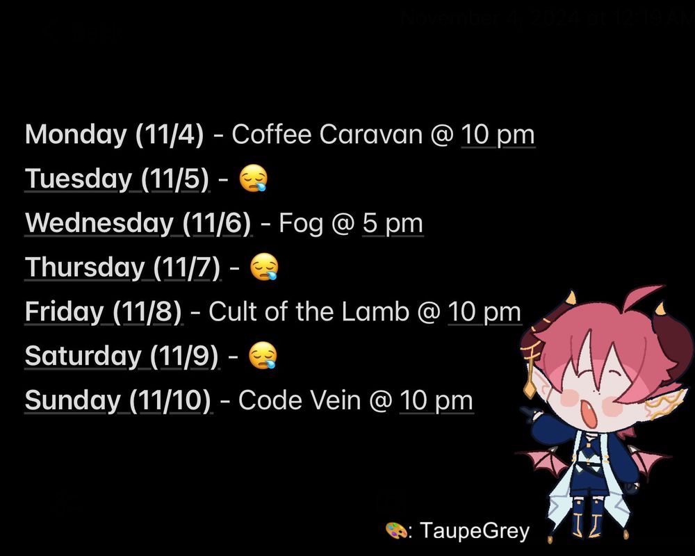 Screenshot of notes app with black background and white text. Chibi Alchemist Mango in the bottom right corner, they are pointing at the schedule. Artist credit to TaupeGrey next to Mango. 
Schedule reads as: 
Monday (11/4) - Coffee Caravan @ 10 pm 
Tuesday (11/5) - snoring emoji 
Wednesday (11/6) - Fog @ 5 pm
Thursday (11/7) - snoring emoji
Friday (11/8) - Cult of the Lamb @ 10 pm
Saturday (11/9) - snoring emoji
Sunday (11/10) - Code Vein @ 10 pm