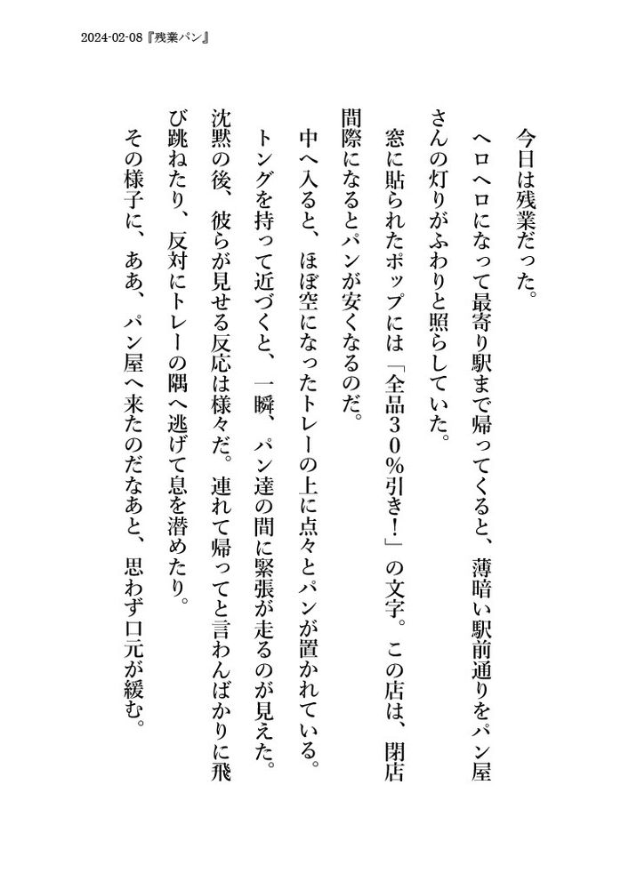 2024-02-08『残業パン』
今日は残業だった。
ヘロヘロになって最寄り駅まで帰ってくると、薄暗い駅前通りをパン屋さんの灯りがふわりと照らしていた。
窓に貼られたポップには「全品３０％引き！」の文字。この店は、閉店間際になるとパンが安くなるのだ。
中へ入ると、ほぼ空になったトレーの上に点々とパンが置かれている。
トングを持って近づくと、一瞬、パン達の間に緊張が走るのが見えた。
沈黙の後、彼らが見せる反応は様々だ。連れて帰ってと言わんばかりに飛び跳ねたり、反対にトレーの隅へ逃げて息を潜めたり。
その様子に、ああ、パン屋へ来たのだなあと、思わず口元が緩む。