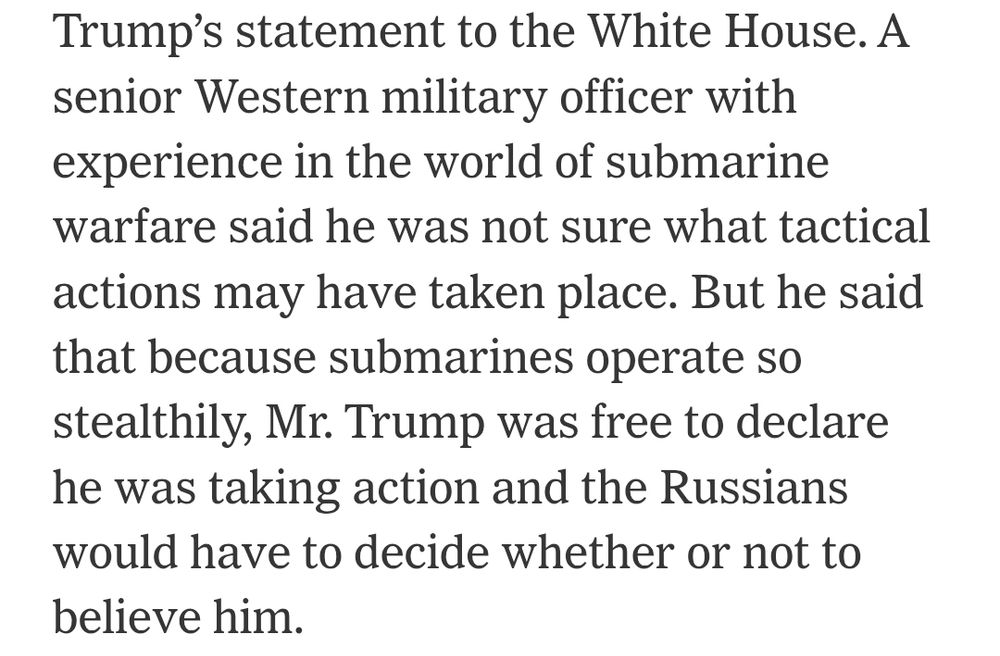 A senior Western military officer with experience in the world of submarine warfare said he was not sure what tactical actions may have taken place. But he said that because submarines operate so stealthily, Mr. Trump was free to declare he was taking action and the Russians would have to decide whether or not to believe him.