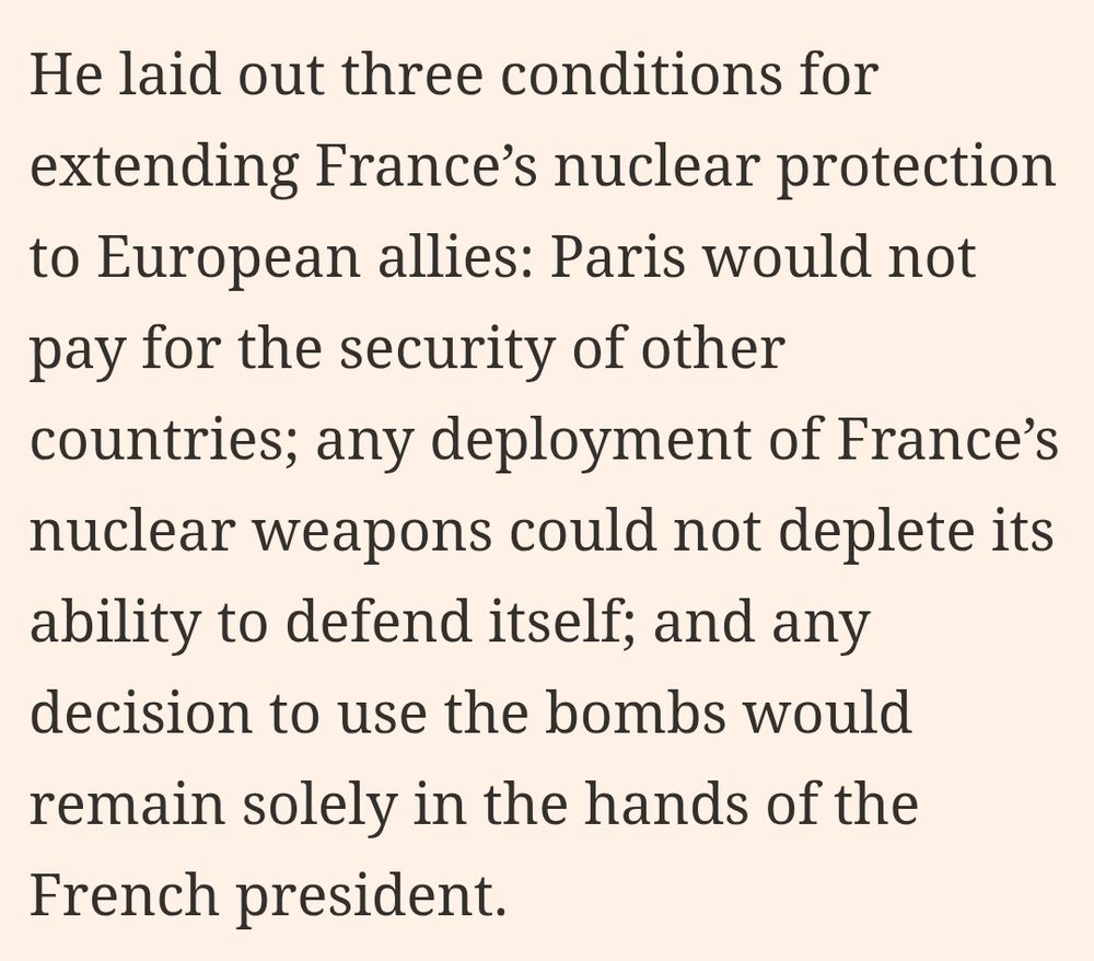 He laid out three conditions for extending France’s nuclear protection to European allies: Paris would not pay for the security of other countries; any deployment of France’s nuclear weapons could not deplete its ability to defend itself; and any decision to use the bombs would remain solely in the hands of the French president.
