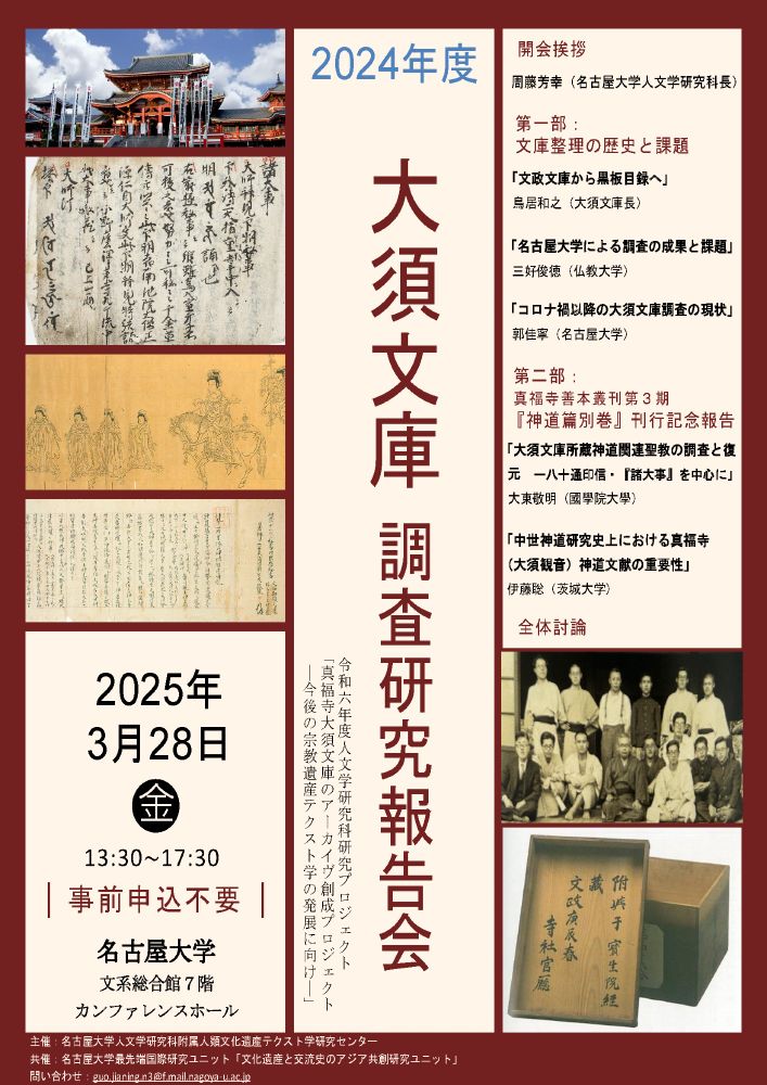 2024年度大須文庫調査研究報告会
令和六年度人文学研究科研究プロジェクト「真福寺大須文庫のアーカイヴ創成プロジェクト―今後の宗教遺産テクスト学の発展に向け―」

2025年3月28日（⾦）13:30〜17:30
名古屋大学 文系総合館７階 カンファレンスホール
事前申込不要

主催：名古屋大学人文学研究科附属人類文化遺産テクスト学研究センター
共催：名古屋大学最先端国際研究ユニット「文化遺産と交流史のアジア共創研究ユニット」
問い合わせ：guo.jianing.n3@f.mail.nagoya-u.ac.jp

開会挨拶：
周藤芳幸（名古屋大学人文学研究科長）

第一部：文庫整理の歴史と課題
「文政文庫から黒板目録へ」鳥居和之（大須文庫長）
「名古屋大学による調査の成果と課題」三好俊徳（仏教大学）
「コロナ禍以降の大須文庫調査の現状」郭佳寧（名古屋大学）

第二部：真福寺善本叢刊第３期『神道篇別巻』刊行記念報告
「大須文庫所蔵神道関連聖教の調査と復元ー八十通印信・『諸大事』を中心に」大東敬明（國學院大學）
「中世神道研究史上における真福寺（大須観音）神道文献の重要性」伊藤聡（茨城大学）

全体討論