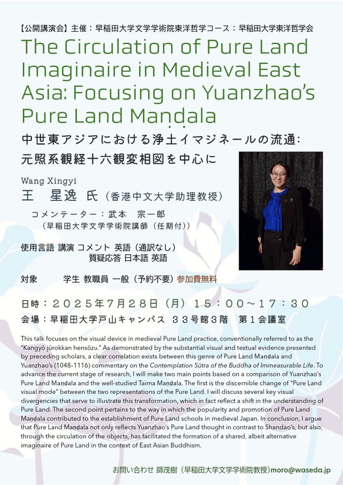 Public lecture “The Circulation of Pure Land Imaginaire in Medieval East Asia: Focusing on Yuanzhao's Pure Land Maṇḍala.”

Speaker: Dr. Wang Xingyi (Chinese University of Hong Kong)
Commentator: Dr. Takemoto Soichiro (Waseda University)

Date: 15:00–17:30, Monday, July 28, 2025
Venue: Conference Room 1, Building 33, Toyama Campus, Waseda University

Language: English, Japanese (Discussion)

Abstract:
This talk focuses on the visual device in medieval Pure Land practice, conventionally referred to as the “Kangyō jūrokkan hensōzu.” As demonstrated by the substantial visual and textual evidence presented by preceding scholars, a clear correlation exists between this genre of Pure Land Maṇḍala and Yuanzhao's (1048–1116) commentary on the Contemplation Sūtra of the Buddha of Immeasurable Life. To advance the current stage of research, I will make two main points based on a comparison of Yuanzhao’s Pure Land Maṇḍala and the well-studied Taima Maṇḍala. The first is the discernible change of “Pure Land visual mode” between the two representations of the Pure Land. I will discuss several key visual divergencies that serve to illustrate this transformation, which in fact reflect a shift in the understanding of Pure Land. The second point pertains to the way in which the popularity and promotion of Pure Land Maṇḍala contributed to the establishment of Pure Land schools in medieval Japan. In conclusion, I argue that Pure Land Maṇḍala not only reflects Yuanzhao’s Pure Land thought in contrast to Shandao’s, but also, through the circulation of the objects, has facilitated the formation of a shared, albeit alternative imaginaire of Pure Land in the context of East Asian Buddhism.
Hosted by Department of Asian Philosophy, Faculty of Letters, Arts and Sciences, Waseda University & the Association of Asian Philosophy, Waseda University